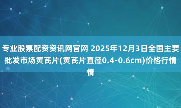专业股票配资资讯网官网 2025年12月3日全国主要批发市场黄芪片(黄芪片直径0.4-0.6cm)价格行情