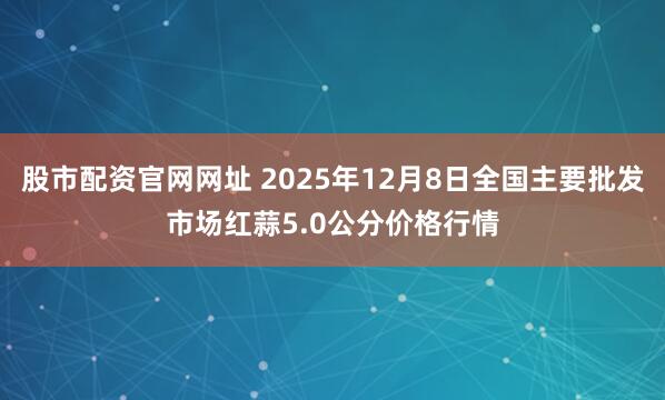 股市配资官网网址 2025年12月8日全国主要批发市场红蒜5.0公分价格行情