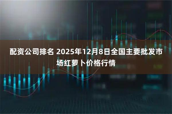 配资公司排名 2025年12月8日全国主要批发市场红萝卜价格行情