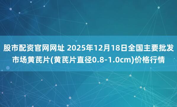 股市配资官网网址 2025年12月18日全国主要批发市场黄芪片(黄芪片直径0.8-1.0cm)价格行情