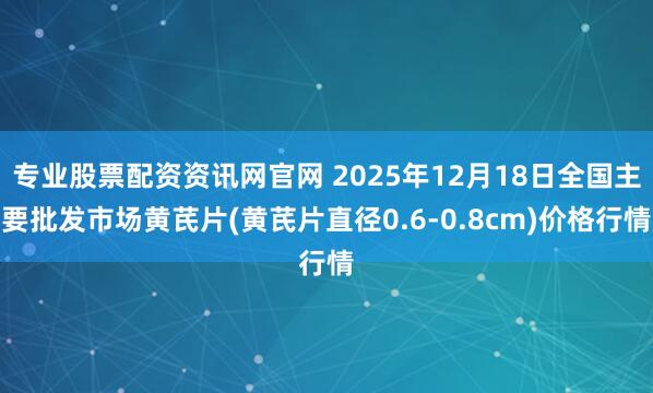 专业股票配资资讯网官网 2025年12月18日全国主要批发市场黄芪片(黄芪片直径0.6-0.8cm)价格行情