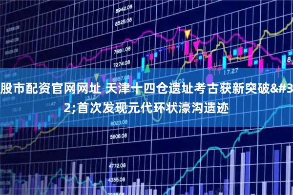 股市配资官网网址 天津十四仓遗址考古获新突破 首次发现元代环状濠沟遗迹