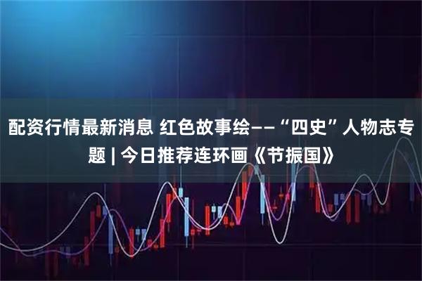配资行情最新消息 红色故事绘——“四史”人物志专题 | 今日推荐连环画《节振国》