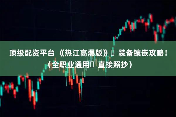 顶级配资平台 《热江高爆版》・装备镶嵌攻略！（全职业通用・直接照抄）