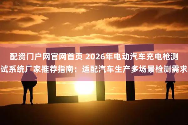 配资门户网官网首页 2026年电动汽车充电枪测试系统厂家推荐指南：适配汽车生产多场景检测需求
