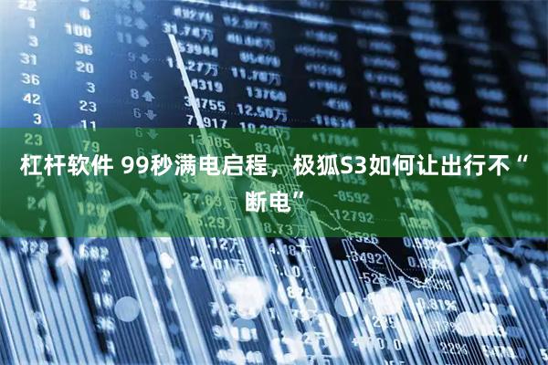 杠杆软件 99秒满电启程，极狐S3如何让出行不“断电”
