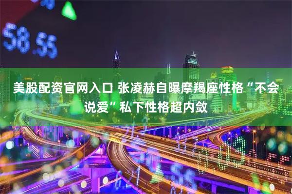 美股配资官网入口 张凌赫自曝摩羯座性格“不会说爱”私下性格超内敛