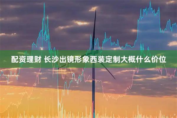 配资理财 长沙出镜形象西装定制大概什么价位