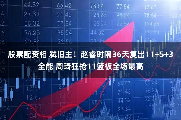 股票配资相 弑旧主！赵睿时隔36天复出11+5+3全能 周琦狂抢11篮板全场最高