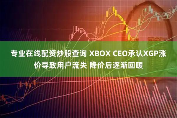 专业在线配资炒股查询 XBOX CEO承认XGP涨价导致用户流失 降价后逐渐回暖