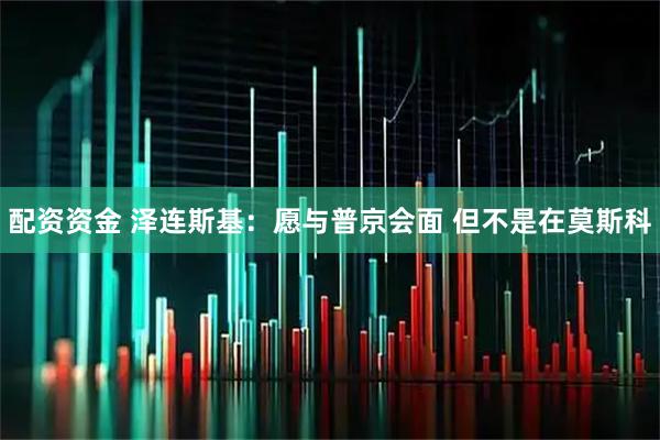 配资资金 泽连斯基：愿与普京会面 但不是在莫斯科