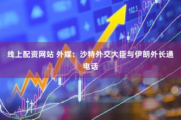 线上配资网站 外媒：沙特外交大臣与伊朗外长通电话
