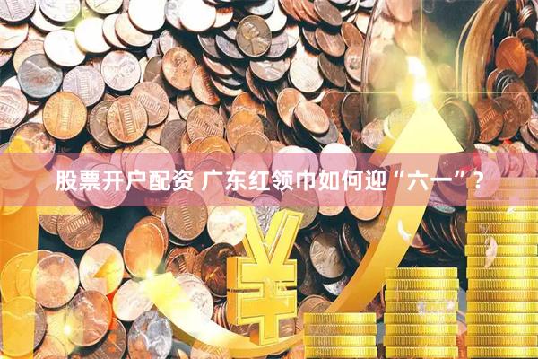 股票开户配资 广东红领巾如何迎“六一”？