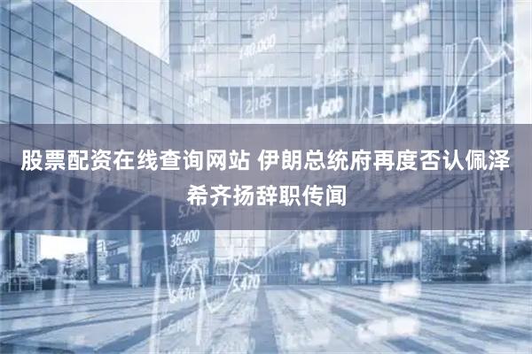 股票配资在线查询网站 伊朗总统府再度否认佩泽希齐扬辞职传闻