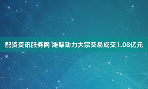 配资资讯服务网 潍柴动力大宗交易成交1.08亿元