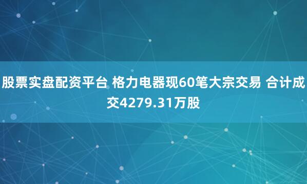 股票实盘配资平台 格力电器现60笔大宗交易 合计成交4279.31万股