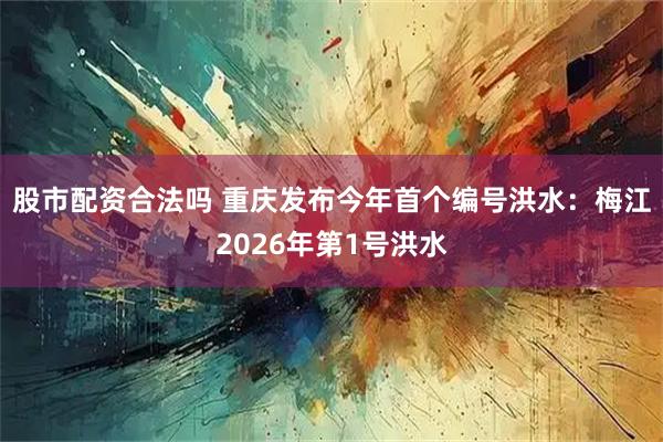 股市配资合法吗 重庆发布今年首个编号洪水：梅江2026年第1号洪水