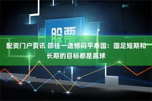 配资门户资讯 邵佳一遗憾闷平泰国：国足短期和长期的目标都是赢球