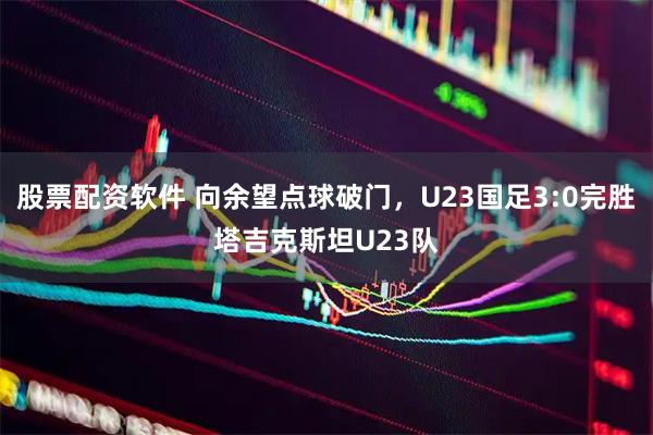 股票配资软件 向余望点球破门，U23国足3:0完胜塔吉克斯坦U23队