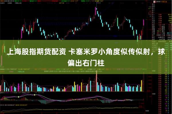 上海股指期货配资 卡塞米罗小角度似传似射，球偏出右门柱