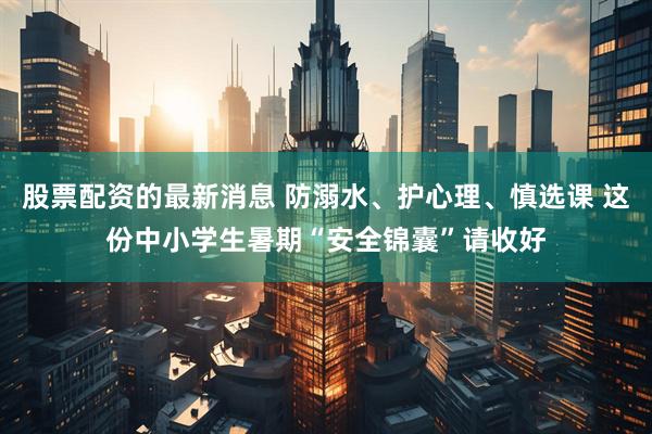 股票配资的最新消息 防溺水、护心理、慎选课 这份中小学生暑期“安全锦囊”请收好
